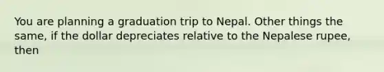 You are planning a graduation trip to Nepal. Other things the same, if the dollar depreciates relative to the Nepalese rupee, then