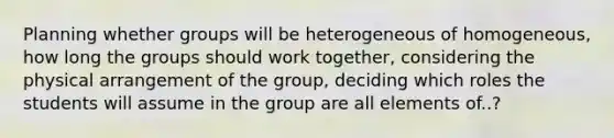 Planning whether groups will be heterogeneous of homogeneous, how long the groups should work together, considering the physical arrangement of the group, deciding which roles the students will assume in the group are all elements of..?