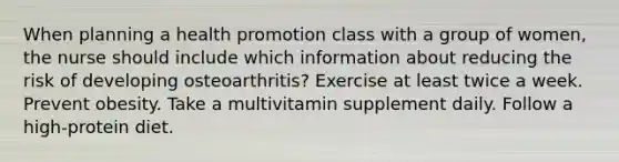 When planning a health promotion class with a group of women, the nurse should include which information about reducing the risk of developing osteoarthritis? Exercise at least twice a week. Prevent obesity. Take a multivitamin supplement daily. Follow a high-protein diet.