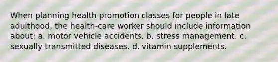 When planning health promotion classes for people in late adulthood, the health-care worker should include information about: a. motor vehicle accidents. b. stress management. c. sexually transmitted diseases. d. vitamin supplements.