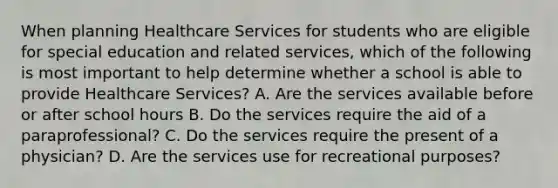 When planning Healthcare Services for students who are eligible for special education and related services, which of the following is most important to help determine whether a school is able to provide Healthcare Services? A. Are the services available before or after school hours B. Do the services require the aid of a paraprofessional? C. Do the services require the present of a physician? D. Are the services use for recreational purposes?