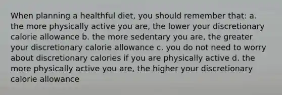 When planning a healthful diet, you should remember that: a. the more physically active you are, the lower your discretionary calorie allowance b. the more sedentary you are, the greater your discretionary calorie allowance c. you do not need to worry about discretionary calories if you are physically active d. the more physically active you are, the higher your discretionary calorie allowance