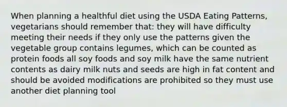 When planning a healthful diet using the USDA Eating Patterns, vegetarians should remember that: they will have difficulty meeting their needs if they only use the patterns given the vegetable group contains legumes, which can be counted as protein foods all soy foods and soy milk have the same nutrient contents as dairy milk nuts and seeds are high in fat content and should be avoided modifications are prohibited so they must use another diet planning tool