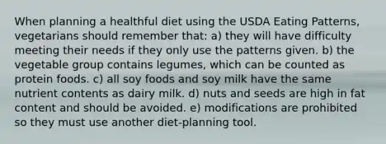 When planning a healthful diet using the USDA Eating Patterns, vegetarians should remember that: a) they will have difficulty meeting their needs if they only use the patterns given. b) the vegetable group contains legumes, which can be counted as protein foods. c) all soy foods and soy milk have the same nutrient contents as dairy milk. d) nuts and seeds are high in fat content and should be avoided. e) modifications are prohibited so they must use another diet-planning tool.