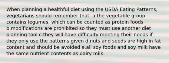 When planning a healthful diet using the USDA Eating Patterns, vegetarians should remember that: a.the vegetable group contains legumes, which can be counted as protein foods b.modifications are prohibited so they must use another diet planning tool c.they will have difficulty meeting their needs if they only use the patterns given d.nuts and seeds are high in fat content and should be avoided e.all soy foods and soy milk have the same nutrient contents as dairy milk