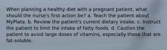 When planning a healthy diet with a pregnant patient, what should the nurse's first action be? a. Teach the patient about MyPlate. b. Review the patient's current dietary intake. c. Instruct the patient to limit the intake of fatty foods. d. Caution the patient to avoid large doses of vitamins, especially those that are fat-soluble.