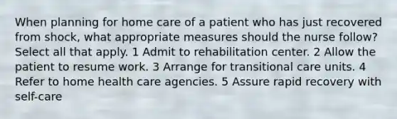 When planning for home care of a patient who has just recovered from shock, what appropriate measures should the nurse follow? Select all that apply. 1 Admit to rehabilitation center. 2 Allow the patient to resume work. 3 Arrange for transitional care units. 4 Refer to home health care agencies. 5 Assure rapid recovery with self-care