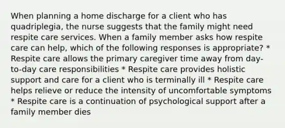 When planning a home discharge for a client who has quadriplegia, the nurse suggests that the family might need respite care services. When a family member asks how respite care can help, which of the following responses is appropriate? * Respite care allows the primary caregiver time away from day-to-day care responsibilities * Respite care provides holistic support and care for a client who is terminally ill * Respite care helps relieve or reduce the intensity of uncomfortable symptoms * Respite care is a continuation of psychological support after a family member dies