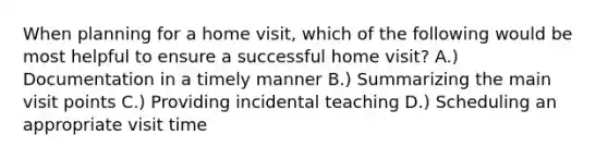 When planning for a home visit, which of the following would be most helpful to ensure a successful home visit? A.) Documentation in a timely manner B.) Summarizing the main visit points C.) Providing incidental teaching D.) Scheduling an appropriate visit time