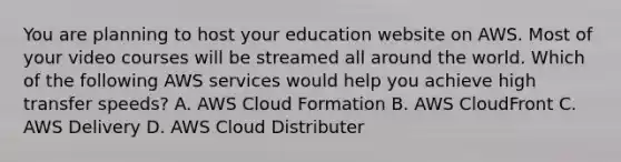 You are planning to host your education website on AWS. Most of your video courses will be streamed all around the world. Which of the following AWS services would help you achieve high transfer speeds? A. AWS Cloud Formation B. AWS CloudFront C. AWS Delivery D. AWS Cloud Distributer