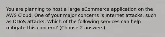 You are planning to host a large eCommerce application on the AWS Cloud. One of your major concerns is Internet attacks, such as DDoS attacks. Which of the following services can help mitigate this concern? (Choose 2 answers)