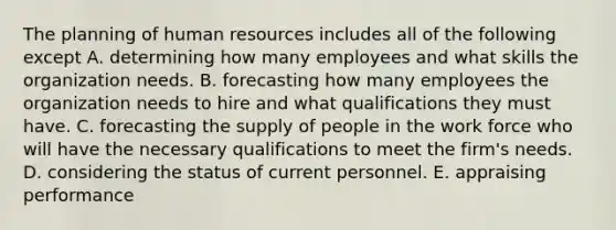 The planning of human resources includes all of the following except A. determining how many employees and what skills the organization needs. B. forecasting how many employees the organization needs to hire and what qualifications they must have. C. forecasting the supply of people in the work force who will have the necessary qualifications to meet the firm's needs. D. considering the status of current personnel. E. appraising performance