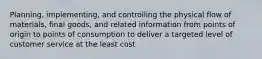 Planning, implementing, and controlling the physical flow of materials, final goods, and related information from points of origin to points of consumption to deliver a targeted level of customer service at the least cost