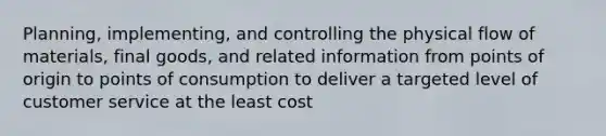 Planning, implementing, and controlling the physical flow of materials, final goods, and related information from points of origin to points of consumption to deliver a targeted level of customer service at the least cost