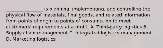 ________________ is planning, implementing, and controlling the physical flow of materials, final goods, and related information from points of origin to points of consumption to meet customers' requirements at a profit. A. Third-party logistics B. Supply chain management C. Integrated logistics management D. Marketing logistics