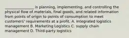 ________________ is planning, implementing, and controlling the physical flow of materials, final goods, and related information from points of origin to points of consumption to meet customers' requirements at a profit. A. Integrated logistics management B. Marketing Logistics C. supply chain management D. Third-party logistics