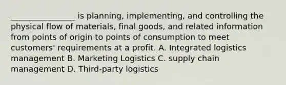 ________________ is planning, implementing, and controlling the physical flow of materials, final goods, and related information from points of origin to points of consumption to meet customers' requirements at a profit. A. Integrated logistics management B. Marketing Logistics C. supply chain management D. Third-party logistics