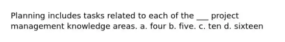 Planning includes tasks related to each of the ___ project management knowledge areas. a. four b. five. c. ten d. sixteen
