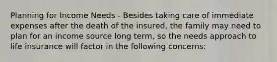 Planning for Income Needs - Besides taking care of immediate expenses after the death of the insured, the family may need to plan for an income source long term, so the needs approach to life insurance will factor in the following concerns: