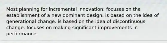 Most planning for incremental innovation: focuses on the establishment of a new dominant design. is based on the idea of generational change. is based on the idea of discontinuous change. focuses on making significant improvements in performance.