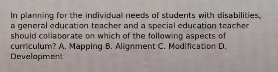 In planning for the individual needs of students with disabilities, a general education teacher and a special education teacher should collaborate on which of the following aspects of curriculum? A. Mapping B. Alignment C. Modification D. Development