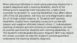 When planning individual or small group planning sessions for a student diagnosed with a learning disability, which of the following facts would be most important for a high school counselor to consider? A. Learning disabilities may affect about 10% of the US population, but they are only diagnosed in about 5% of US high school students. B. Students with learning disabilities usually have coexisting issues such as low self-esteem and negative attitudes toward school. C. Individualized teaching strategies and instructional accommodations can lead to positive outcomes for students with learning disabilities. D. The students Individualized Education Program (IEP) may require the school counselor to help the student's parents/guardians understand the learning disability diagnosis.