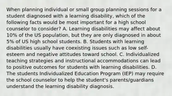 When planning individual or small group planning sessions for a student diagnosed with a learning disability, which of the following facts would be most important for a high school counselor to consider? A. Learning disabilities may affect about 10% of the US population, but they are only diagnosed in about 5% of US high school students. B. Students with learning disabilities usually have coexisting issues such as low self-esteem and negative attitudes toward school. C. Individualized teaching strategies and instructional accommodations can lead to positive outcomes for students with learning disabilities. D. The students Individualized Education Program (IEP) may require the school counselor to help the student's parents/guardians understand the learning disability diagnosis.