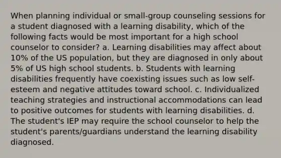 When planning individual or small-group counseling sessions for a student diagnosed with a learning disability, which of the following facts would be most important for a high school counselor to consider? a. Learning disabilities may affect about 10% of the US population, but they are diagnosed in only about 5% of US high school students. b. Students with learning disabilities frequently have coexisting issues such as low self-esteem and negative attitudes toward school. c. Individualized teaching strategies and instructional accommodations can lead to positive outcomes for students with learning disabilities. d. The student's IEP may require the school counselor to help the student's parents/guardians understand the learning disability diagnosed.