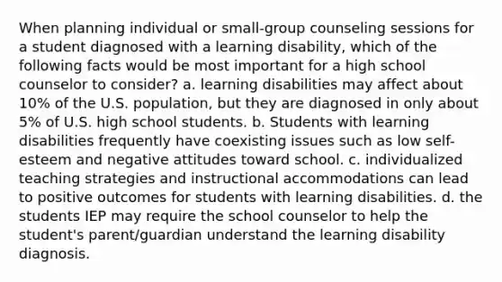 When planning individual or small-group counseling sessions for a student diagnosed with a learning disability, which of the following facts would be most important for a high school counselor to consider? a. learning disabilities may affect about 10% of the U.S. population, but they are diagnosed in only about 5% of U.S. high school students. b. Students with learning disabilities frequently have coexisting issues such as low self-esteem and negative attitudes toward school. c. individualized teaching strategies and instructional accommodations can lead to positive outcomes for students with learning disabilities. d. the students IEP may require the school counselor to help the student's parent/guardian understand the learning disability diagnosis.