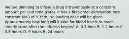 We are planning to infuse a drug intravenously at a constant amount per unit time (rate). It has a first-order elimination rate constant (kel) of 0.35/h. No loading dose will be given. Approximately how long will it take for blood levels to reach steady state after the infusion begins? A. 0.7 hour B. 1.2 hours C. 3.5 hours D. 9 hours E. 24 hours