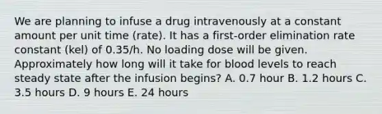 We are planning to infuse a drug intravenously at a constant amount per unit time (rate). It has a first-order elimination rate constant (kel) of 0.35/h. No loading dose will be given. Approximately how long will it take for blood levels to reach steady state after the infusion begins? A. 0.7 hour B. 1.2 hours C. 3.5 hours D. 9 hours E. 24 hours