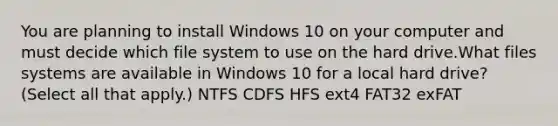 You are planning to install Windows 10 on your computer and must decide which file system to use on the hard drive.What files systems are available in Windows 10 for a local hard drive? (Select all that apply.) NTFS CDFS HFS ext4 FAT32 exFAT