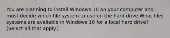 You are planning to install Windows 10 on your computer and must decide which file system to use on the hard drive.What files systems are available in Windows 10 for a local hard drive? (Select all that apply.)