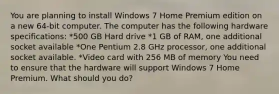 You are planning to install Windows 7 Home Premium edition on a new 64-bit computer. The computer has the following hardware specifications: *500 GB Hard drive *1 GB of RAM, one additional socket available *One Pentium 2.8 GHz processor, one additional socket available. *Video card with 256 MB of memory You need to ensure that the hardware will support Windows 7 Home Premium. What should you do?