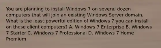 You are planning to install Windows 7 on several dozen computers that will join an existing Windows Server domain. What is the least powerful edition of Windows 7 you can install on these client computers? A. Windows 7 Enterprise B. Windows 7 Starter C. Windows 7 Professional D. Windows 7 Home Premium