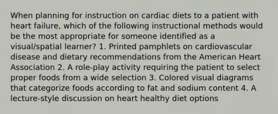 When planning for instruction on cardiac diets to a patient with heart failure, which of the following instructional methods would be the most appropriate for someone identified as a visual/spatial learner? 1. Printed pamphlets on cardiovascular disease and dietary recommendations from the American Heart Association 2. A role-play activity requiring the patient to select proper foods from a wide selection 3. Colored visual diagrams that categorize foods according to fat and sodium content 4. A lecture-style discussion on heart healthy diet options