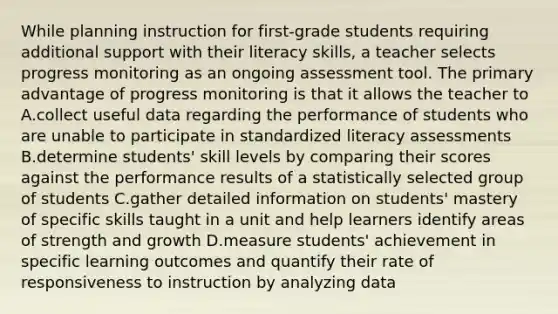 While planning instruction for first-grade students requiring additional support with their literacy skills, a teacher selects progress monitoring as an ongoing assessment tool. The primary advantage of progress monitoring is that it allows the teacher to A.collect useful data regarding the performance of students who are unable to participate in standardized literacy assessments B.determine students' skill levels by comparing their scores against the performance results of a statistically selected group of students C.gather detailed information on students' mastery of specific skills taught in a unit and help learners identify areas of strength and growth D.measure students' achievement in specific learning outcomes and quantify their rate of responsiveness to instruction by analyzing data