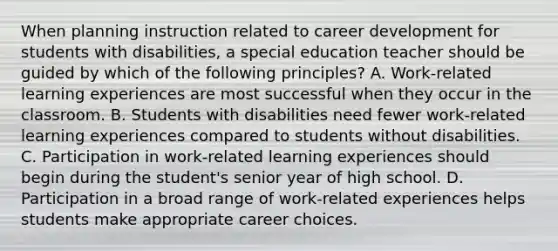 When planning instruction related to career development for students with disabilities, a special education teacher should be guided by which of the following principles? A. Work-related learning experiences are most successful when they occur in the classroom. B. Students with disabilities need fewer work-related learning experiences compared to students without disabilities. C. Participation in work-related learning experiences should begin during the student's senior year of high school. D. Participation in a broad range of work-related experiences helps students make appropriate career choices.