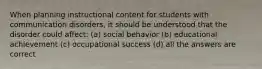 When planning instructional content for students with communication disorders, it should be understood that the disorder could affect: (a) social behavior (b) educational achievement (c) occupational success (d) all the answers are correct