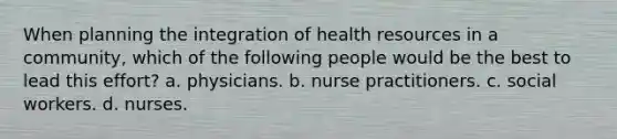 When planning the integration of health resources in a community, which of the following people would be the best to lead this effort? a. physicians. b. nurse practitioners. c. social workers. d. nurses.