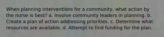 When planning interventions for a community, what action by the nurse is best? a. Involve community leaders in planning. b. Create a plan of action addressing priorities. c. Determine what resources are available. d. Attempt to find funding for the plan.