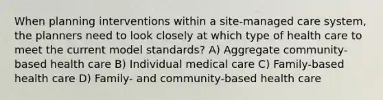 When planning interventions within a site-managed care system, the planners need to look closely at which type of health care to meet the current model standards? A) Aggregate community-based health care B) Individual medical care C) Family-based health care D) Family- and community-based health care