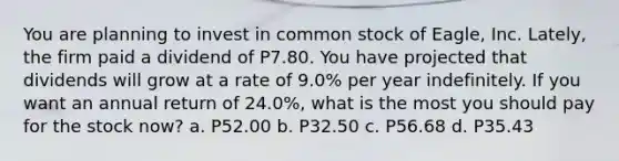 You are planning to invest in common stock of Eagle, Inc. Lately, the firm paid a dividend of P7.80. You have projected that dividends will grow at a rate of 9.0% per year indefinitely. If you want an annual return of 24.0%, what is the most you should pay for the stock now? a. P52.00 b. P32.50 c. P56.68 d. P35.43