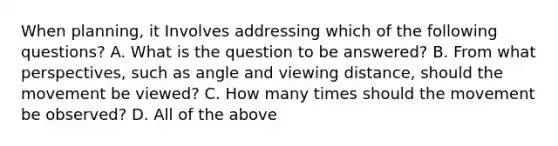 When planning, it Involves addressing which of the following questions? A. What is the question to be answered? B. From what perspectives, such as angle and viewing distance, should the movement be viewed? C. How many times should the movement be observed? D. All of the above