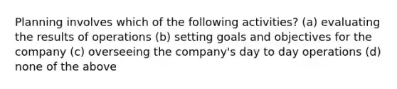 Planning involves which of the following​ activities? (a) evaluating the results of operations (b) setting goals and objectives for the company (c) overseeing the company's day to day operations (d) none of the above