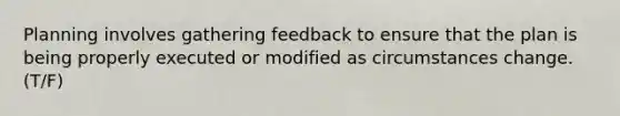 Planning involves gathering feedback to ensure that the plan is being properly executed or modified as circumstances change.(T/F)