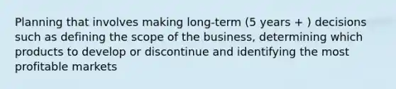 Planning that involves making long-term (5 years + ) decisions such as defining the scope of the business, determining which products to develop or discontinue and identifying the most profitable markets