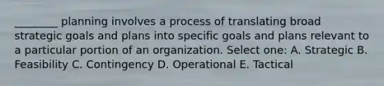 ________ planning involves a process of translating broad strategic goals and plans into specific goals and plans relevant to a particular portion of an organization. Select one: A. Strategic B. Feasibility C. Contingency D. Operational E. Tactical