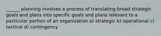 ______ planning involves a process of translating broad strategic goals and plans into specific goals and plans relevant to a particular portion of an organization a) strategic b) operational c) tactical d) contingency