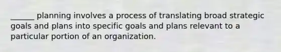 ______ planning involves a process of translating broad strategic goals and plans into specific goals and plans relevant to a particular portion of an organization.